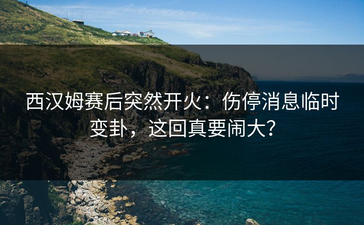 西汉姆赛后突然开火：伤停消息临时变卦，这回真要闹大？