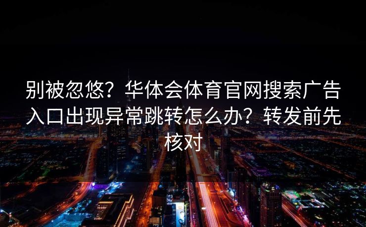 别被忽悠?华体会体育官网搜索广告入口出现异常跳转怎么办?转发前先核对 别被忽悠?华体会体育官网搜索广告入口出现异常跳转怎么办?转发前先核对